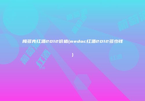 梅多克红酒2012价格(medoc红酒2012多少钱)