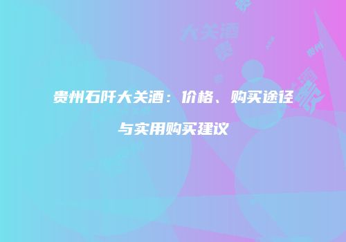 贵州石阡大关酒：价格、购买途径与实用购买建议