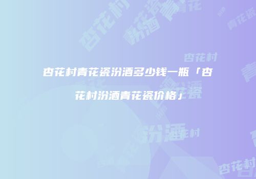 杏花村青花瓷汾酒多少钱一瓶「杏花村汾酒青花瓷价格」
