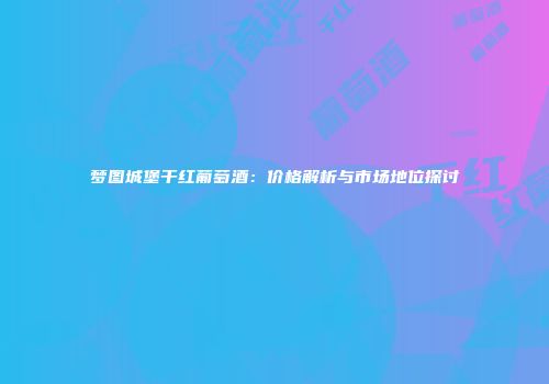 梦图城堡干红葡萄酒：价格解析与市场地位探讨