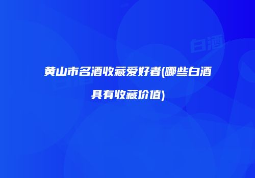黄山市名酒收藏爱好者(哪些白酒具有收藏价值)