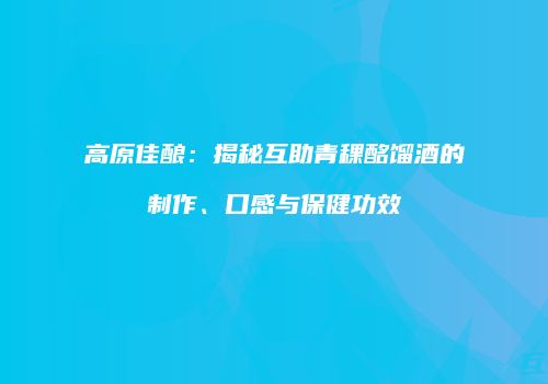高原佳酿：揭秘互助青稞酩馏酒的制作、口感与保健功效