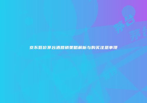 京东低价茅台酒营销策略解析与购买注意事项