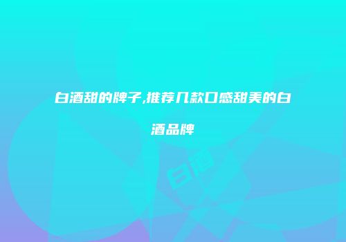 白酒甜的牌子,推荐几款口感甜美的白酒品牌