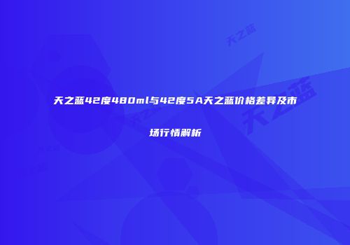 天之蓝42度480ml与42度5A天之蓝价格差异及市场行情解析