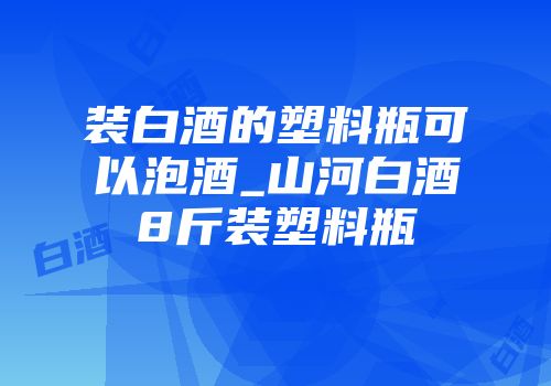 装白酒的塑料瓶可以泡酒_山河白酒8斤装塑料瓶