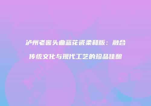 泸州老窖头曲蓝花瓷柔和版：融合传统文化与现代工艺的珍品佳酿