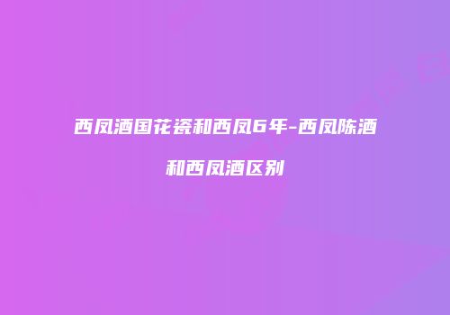 西凤酒国花瓷和西凤6年-西凤陈酒和西凤酒区别