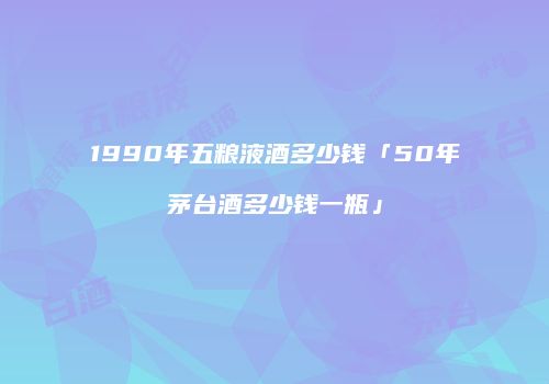 1990年五粮液酒多少钱「50年茅台酒多少钱一瓶」
