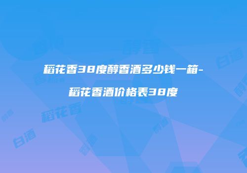 稻花香38度醇香酒多少钱一箱-稻花香酒价格表38度