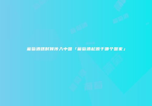 葡萄酒啥时候传入中国「葡萄酒起源于哪个国家」