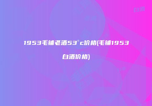 1953毛铺老酒53°c价格(毛铺1953白酒价格)