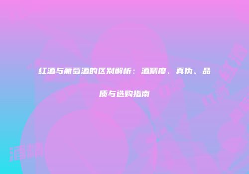 红酒与葡萄酒的区别解析：酒精度、真伪、品质与选购指南