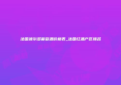 法国波尔多葡萄酒价格表_法国红酒产区排名