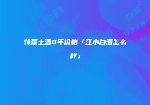 特蒸土酒8年价格「江小白酒怎么样」