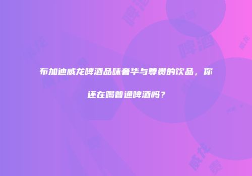 布加迪威龙啤酒品味奢华与尊贵的饮品，你还在喝普通啤酒吗？