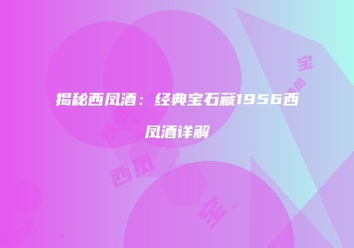 揭秘西凤酒：经典宝石藏1956西凤酒详解