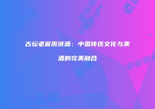 古坛老窖原液酒：中国传统文化与美酒的完美融合