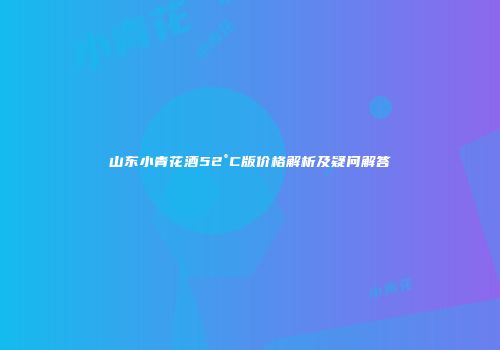 山东小青花酒52°C版价格解析及疑问解答
