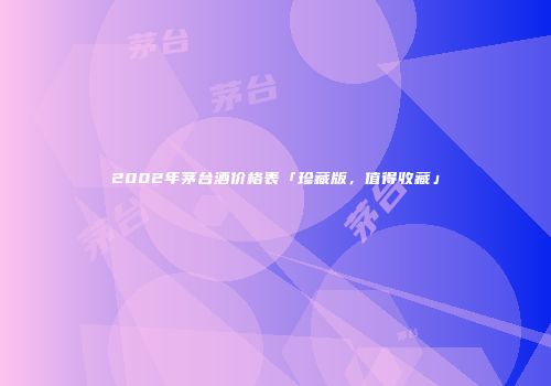 2002年茅台酒价格表「珍藏版，值得收藏」