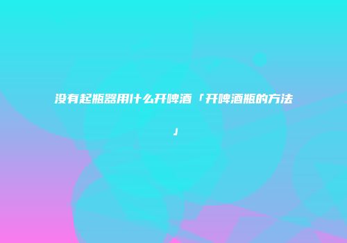 没有起瓶器用什么开啤酒「开啤酒瓶的方法」