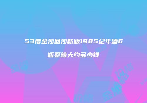 53度金沙回沙新版1985纪年酒6瓶整箱大约多少钱