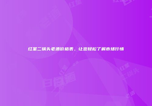 红星二锅头老酒价格表，让您轻松了解市场行情