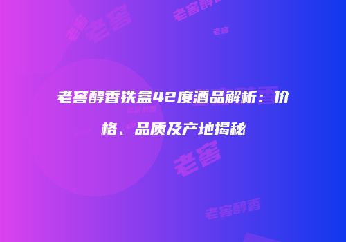 老窖醇香铁盒42度酒品解析：价格、品质及产地揭秘