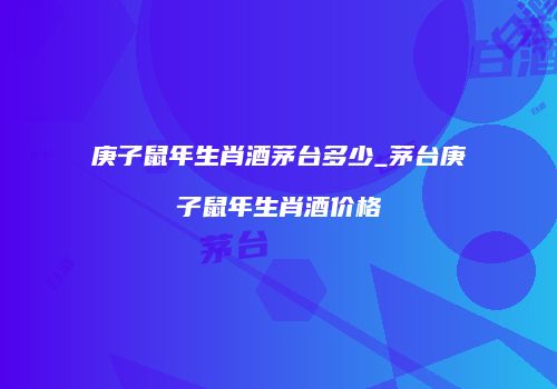 庚子鼠年生肖酒茅台多少_茅台庚子鼠年生肖酒价格