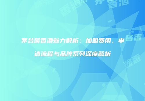 茅台酱香酒魅力解析：加盟费用、申请流程与品牌系列深度解析