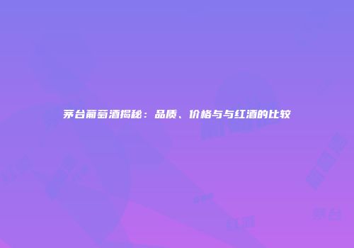 茅台葡萄酒揭秘：品质、价格与与红酒的比较