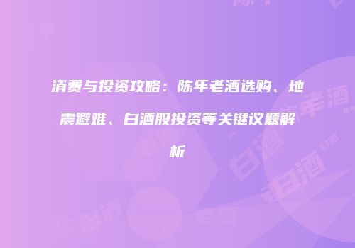 消费与投资攻略：陈年老酒选购、地震避难、白酒股投资等关键议题解析