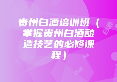 贵州白酒培训班（掌握贵州白酒酿造技艺的必修课程）
