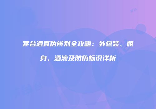 茅台酒真伪辨别全攻略：外包装、瓶身、酒液及防伪标识详析