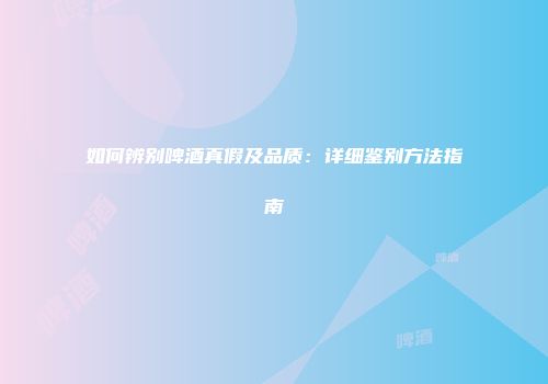 如何辨别啤酒真假及品质：详细鉴别方法指南