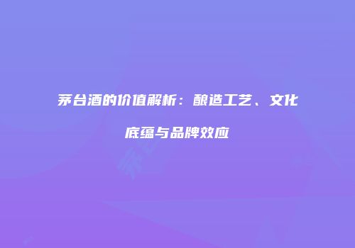 茅台酒的价值解析：酿造工艺、文化底蕴与品牌效应
