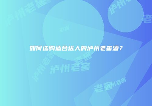 如何选购适合送人的泸州老窖酒？