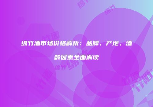 绵竹酒市场价格解析：品牌、产地、酒龄因素全面解读