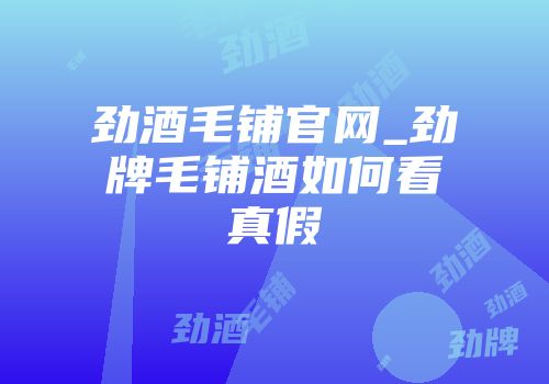 劲酒毛铺官网_劲牌毛铺酒如何看真假