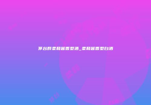 茅台醇柔和酱香型酒_柔和酱香型白酒