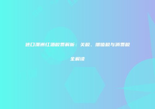进口澳洲红酒税费解析：关税、增值税与消费税全解读
