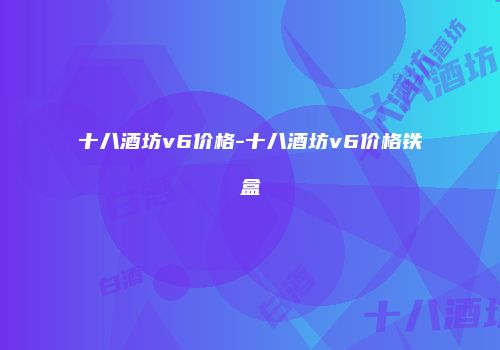 十八酒坊v6价格-十八酒坊v6价格铁盒