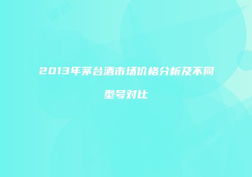 2013年茅台酒市场价格分析及不同型号对比