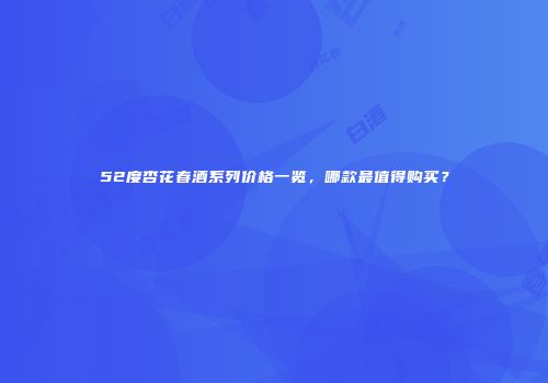 52度杏花春酒系列价格一览，哪款最值得购买？