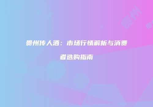 贵州传人酒：市场行情解析与消费者选购指南