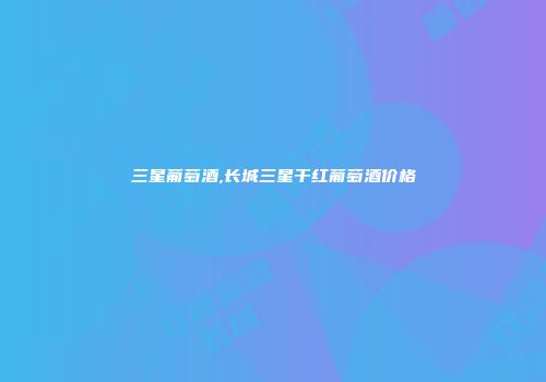 三星葡萄酒,长城三星干红葡萄酒价格
