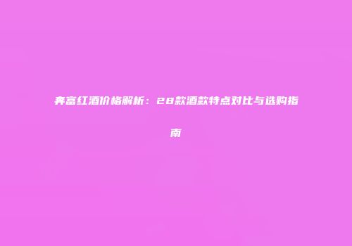 奔富红酒价格解析：28款酒款特点对比与选购指南
