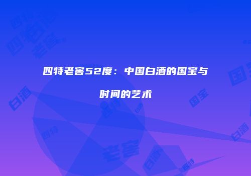 四特老窖52度：中国白酒的国宝与时间的艺术