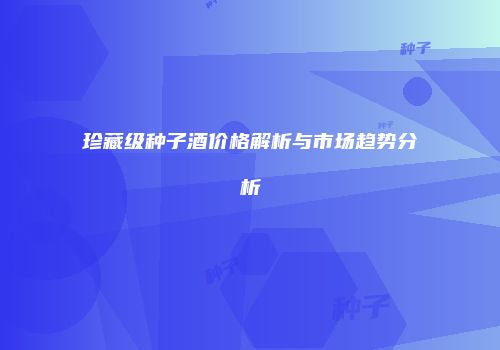 珍藏级种子酒价格解析与市场趋势分析