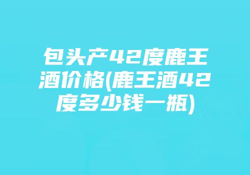 包头产42度鹿王酒价格(鹿王酒42度多少钱一瓶)